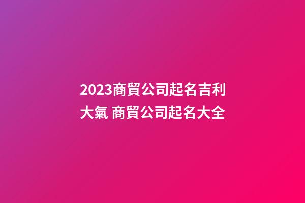 2023商貿公司起名吉利大氣 商貿公司起名大全-第1張-公司起名-玄機派